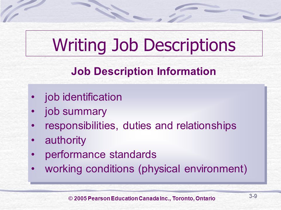 3-9 Writing Job Descriptions job identification job summary responsibilities, duties and relationships authority performance standards working conditions (physical environment) job identification job summary responsibilities, duties and relationships authority performance standards working conditions (physical environment) Job Description Information © 2005 Pearson Education Canada Inc., Toronto, Ontario