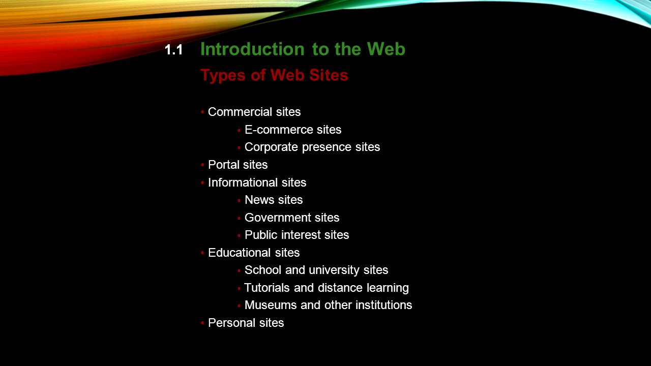 1.1 Introduction to the Web Commercial sites  E-commerce sites  Corporate presence sites Portal sites Informational sites  News sites  Government sites  Public interest sites Educational sites  School and university sites  Tutorials and distance learning  Museums and other institutions Personal sites Types of Web Sites pp.
