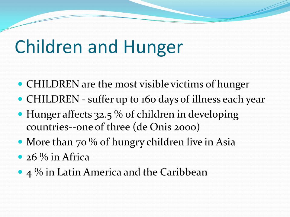 Children and Hunger CHILDREN are the most visible victims of hunger CHILDREN - suffer up to 160 days of illness each year Hunger affects 32.5 % of children in developing countries--one of three (de Onis 2000) More than 70 % of hungry children live in Asia 26 % in Africa 4 % in Latin America and the Caribbean