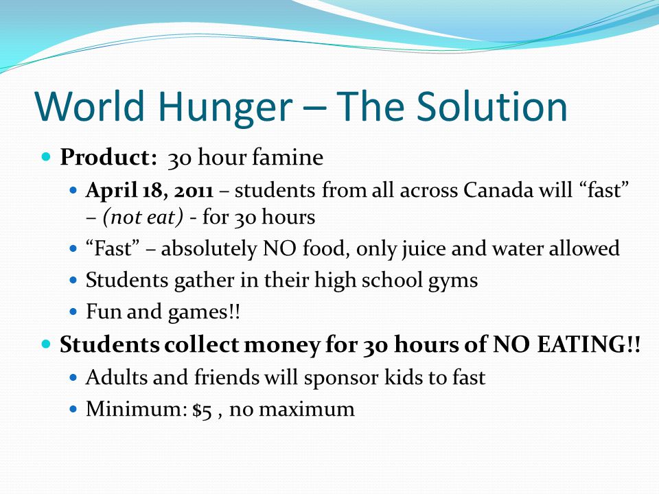 World Hunger – The Solution Product: 30 hour famine April 18, 2011 – students from all across Canada will fast – (not eat) - for 30 hours Fast – absolutely NO food, only juice and water allowed Students gather in their high school gyms Fun and games!.