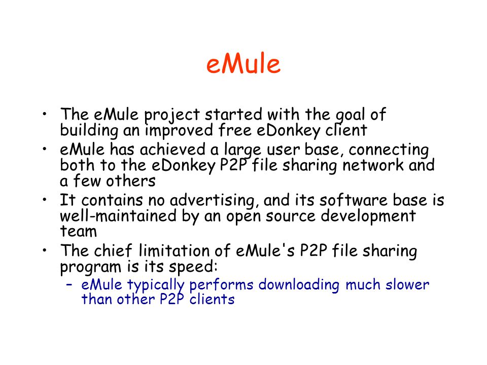 eMule The eMule project started with the goal of building an improved free eDonkey client eMule has achieved a large user base, connecting both to the eDonkey P2P file sharing network and a few others It contains no advertising, and its software base is well-maintained by an open source development team The chief limitation of eMule s P2P file sharing program is its speed: –eMule typically performs downloading much slower than other P2P clients