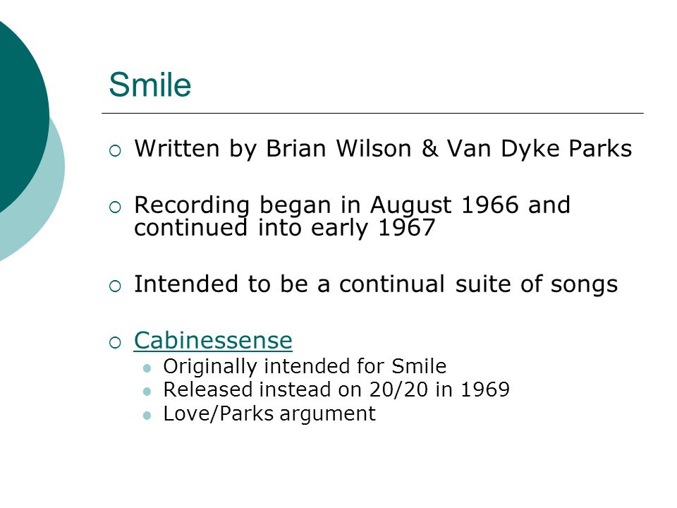 Smile  Written by Brian Wilson & Van Dyke Parks  Recording began in August 1966 and continued into early 1967  Intended to be a continual suite of songs  Cabinessense Cabinessense Originally intended for Smile Released instead on 20/20 in 1969 Love/Parks argument