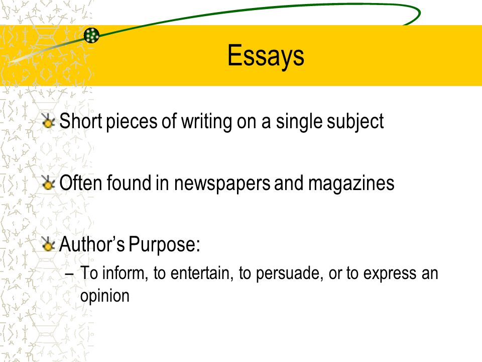 Essays Short pieces of writing on a single subject Often found in newspapers and magazines Author’s Purpose: –To inform, to entertain, to persuade, or to express an opinion