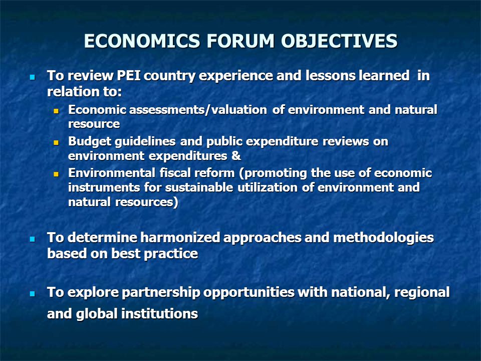 ECONOMICS FORUM OBJECTIVES To review PEI country experience and lessons learned in relation to: To review PEI country experience and lessons learned in relation to: Economic assessments/valuation of environment and natural resource Economic assessments/valuation of environment and natural resource Budget guidelines and public expenditure reviews on environment expenditures & Budget guidelines and public expenditure reviews on environment expenditures & Environmental fiscal reform (promoting the use of economic instruments for sustainable utilization of environment and natural resources) Environmental fiscal reform (promoting the use of economic instruments for sustainable utilization of environment and natural resources) To determine harmonized approaches and methodologies based on best practice To determine harmonized approaches and methodologies based on best practice To explore partnership opportunities with national, regional and global institutions To explore partnership opportunities with national, regional and global institutions