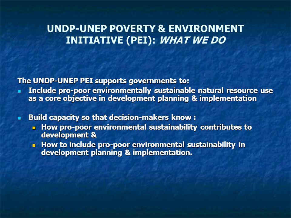 UNDP-UNEP POVERTY & ENVIRONMENT INITIATIVE (PEI): WHAT WE DO The UNDP-UNEP PEI supports governments to: Include pro-poor environmentally sustainable natural resource use as a core objective in development planning & implementation Include pro-poor environmentally sustainable natural resource use as a core objective in development planning & implementation Build capacity so that decision-makers know : Build capacity so that decision-makers know : How pro-poor environmental sustainability contributes to development & How pro-poor environmental sustainability contributes to development & How to include pro-poor environmental sustainability in development planning & implementation.