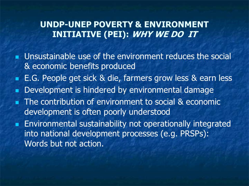 UNDP-UNEP POVERTY & ENVIRONMENT INITIATIVE (PEI): WHY WE DO IT Unsustainable use of the environment reduces the social & economic benefits produced E.G.