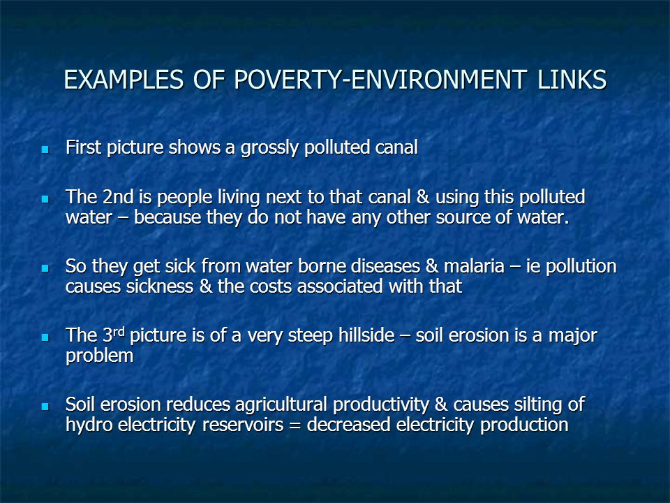 EXAMPLES OF POVERTY-ENVIRONMENT LINKS First picture shows a grossly polluted canal First picture shows a grossly polluted canal The 2nd is people living next to that canal & using this polluted water – because they do not have any other source of water.