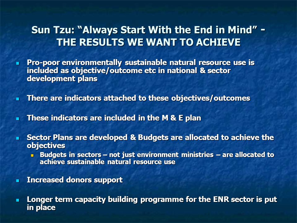 Sun Tzu: Always Start With the End in Mind - THE RESULTS WE WANT TO ACHIEVE Pro-poor environmentally sustainable natural resource use is included as objective/outcome etc in national & sector development plans Pro-poor environmentally sustainable natural resource use is included as objective/outcome etc in national & sector development plans There are indicators attached to these objectives/outcomes There are indicators attached to these objectives/outcomes These indicators are included in the M & E plan These indicators are included in the M & E plan Sector Plans are developed & Budgets are allocated to achieve the objectives Sector Plans are developed & Budgets are allocated to achieve the objectives Budgets in sectors – not just environment ministries – are allocated to achieve sustainable natural resource use Budgets in sectors – not just environment ministries – are allocated to achieve sustainable natural resource use Increased donors support Increased donors support Longer term capacity building programme for the ENR sector is put in place Longer term capacity building programme for the ENR sector is put in place