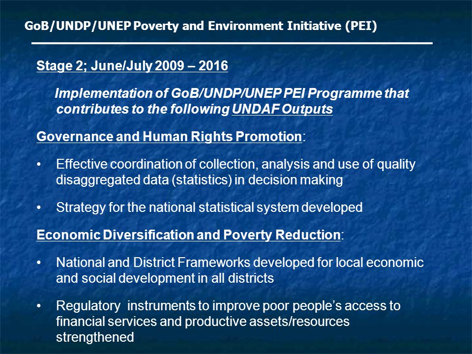 GoB/UNDP/UNEP Poverty and Environment Initiative (PEI) Stage 2; June/July 2009 – 2016 Implementation of GoB/UNDP/UNEP PEI Programme that contributes to the following UNDAF Outputs Governance and Human Rights Promotion: Effective coordination of collection, analysis and use of quality disaggregated data (statistics) in decision making Strategy for the national statistical system developed Economic Diversification and Poverty Reduction: National and District Frameworks developed for local economic and social development in all districts Regulatory instruments to improve poor people’s access to financial services and productive assets/resources strengthened