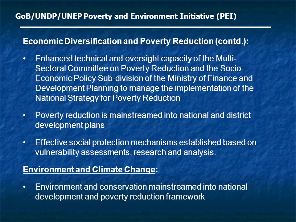GoB/UNDP/UNEP Poverty and Environment Initiative (PEI) Economic Diversification and Poverty Reduction (contd.): Enhanced technical and oversight capacity of the Multi- Sectoral Committee on Poverty Reduction and the Socio- Economic Policy Sub-division of the Ministry of Finance and Development Planning to manage the implementation of the National Strategy for Poverty Reduction Poverty reduction is mainstreamed into national and district development plans Effective social protection mechanisms established based on vulnerability assessments, research and analysis.