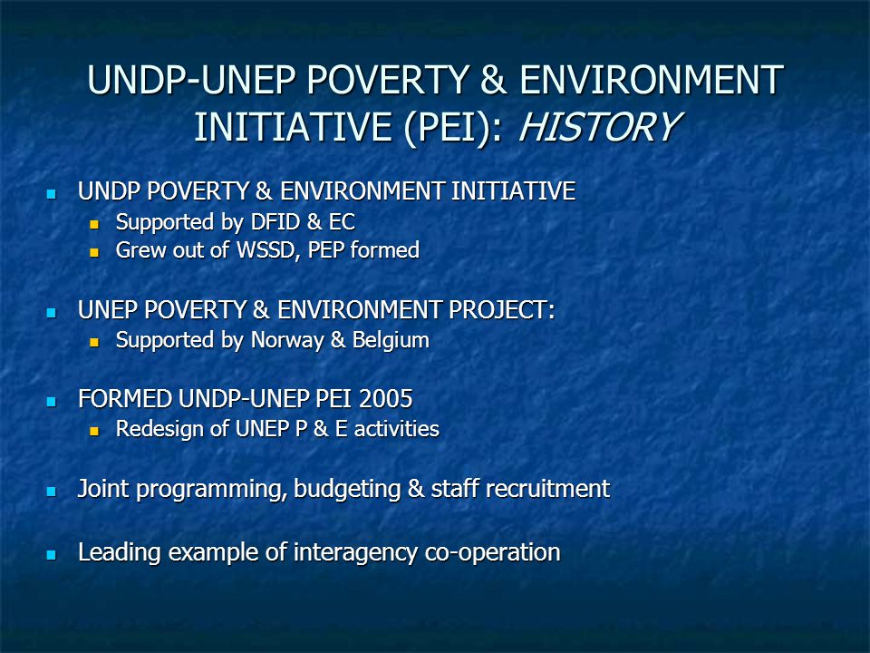 UNDP-UNEP POVERTY & ENVIRONMENT INITIATIVE (PEI): HISTORY UNDP POVERTY & ENVIRONMENT INITIATIVE UNDP POVERTY & ENVIRONMENT INITIATIVE Supported by DFID & EC Supported by DFID & EC Grew out of WSSD, PEP formed Grew out of WSSD, PEP formed UNEP POVERTY & ENVIRONMENT PROJECT: UNEP POVERTY & ENVIRONMENT PROJECT: Supported by Norway & Belgium Supported by Norway & Belgium FORMED UNDP-UNEP PEI 2005 FORMED UNDP-UNEP PEI 2005 Redesign of UNEP P & E activities Redesign of UNEP P & E activities Joint programming, budgeting & staff recruitment Joint programming, budgeting & staff recruitment Leading example of interagency co-operation Leading example of interagency co-operation