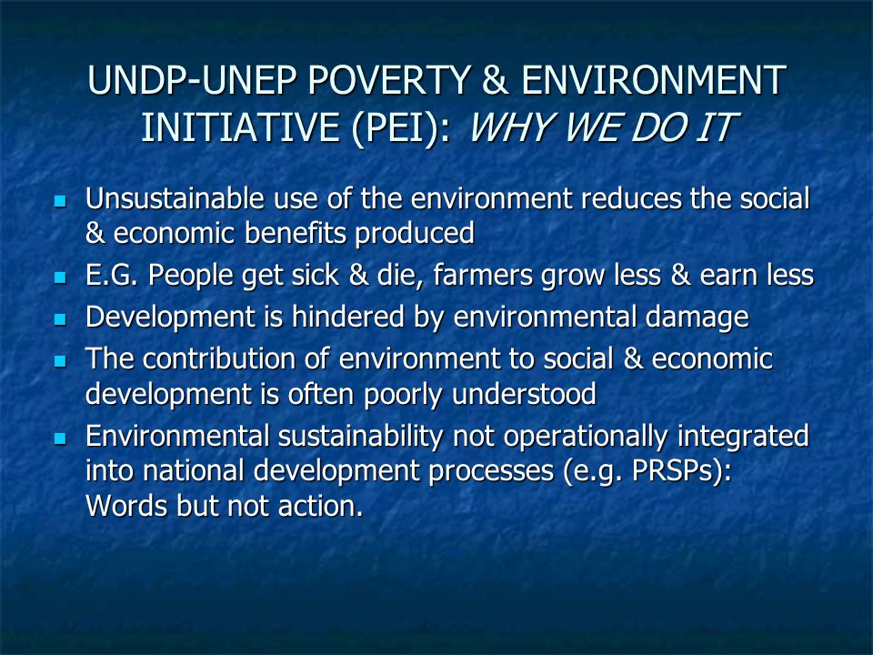 UNDP-UNEP POVERTY & ENVIRONMENT INITIATIVE (PEI): WHY WE DO IT Unsustainable use of the environment reduces the social & economic benefits produced Unsustainable use of the environment reduces the social & economic benefits produced E.G.