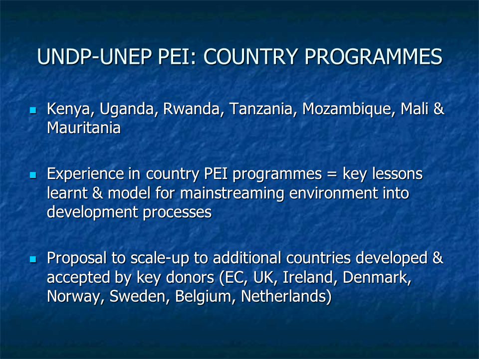 UNDP-UNEP PEI: COUNTRY PROGRAMMES Kenya, Uganda, Rwanda, Tanzania, Mozambique, Mali & Mauritania Kenya, Uganda, Rwanda, Tanzania, Mozambique, Mali & Mauritania Experience in country PEI programmes = key lessons learnt & model for mainstreaming environment into development processes Experience in country PEI programmes = key lessons learnt & model for mainstreaming environment into development processes Proposal to scale-up to additional countries developed & accepted by key donors (EC, UK, Ireland, Denmark, Norway, Sweden, Belgium, Netherlands) Proposal to scale-up to additional countries developed & accepted by key donors (EC, UK, Ireland, Denmark, Norway, Sweden, Belgium, Netherlands)