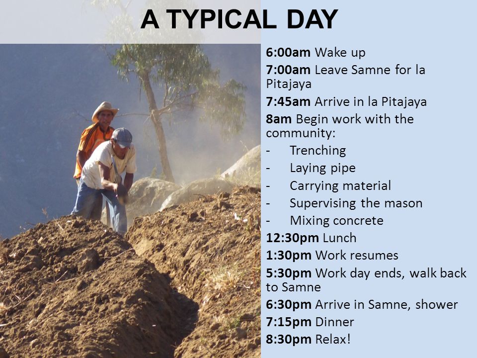 A TYPICAL DAY 6:00am Wake up 7:00am Leave Samne for la Pitajaya 7:45am Arrive in la Pitajaya 8am Begin work with the community: -Trenching -Laying pipe -Carrying material -Supervising the mason -Mixing concrete 12:30pm Lunch 1:30pm Work resumes 5:30pm Work day ends, walk back to Samne 6:30pm Arrive in Samne, shower 7:15pm Dinner 8:30pm Relax!