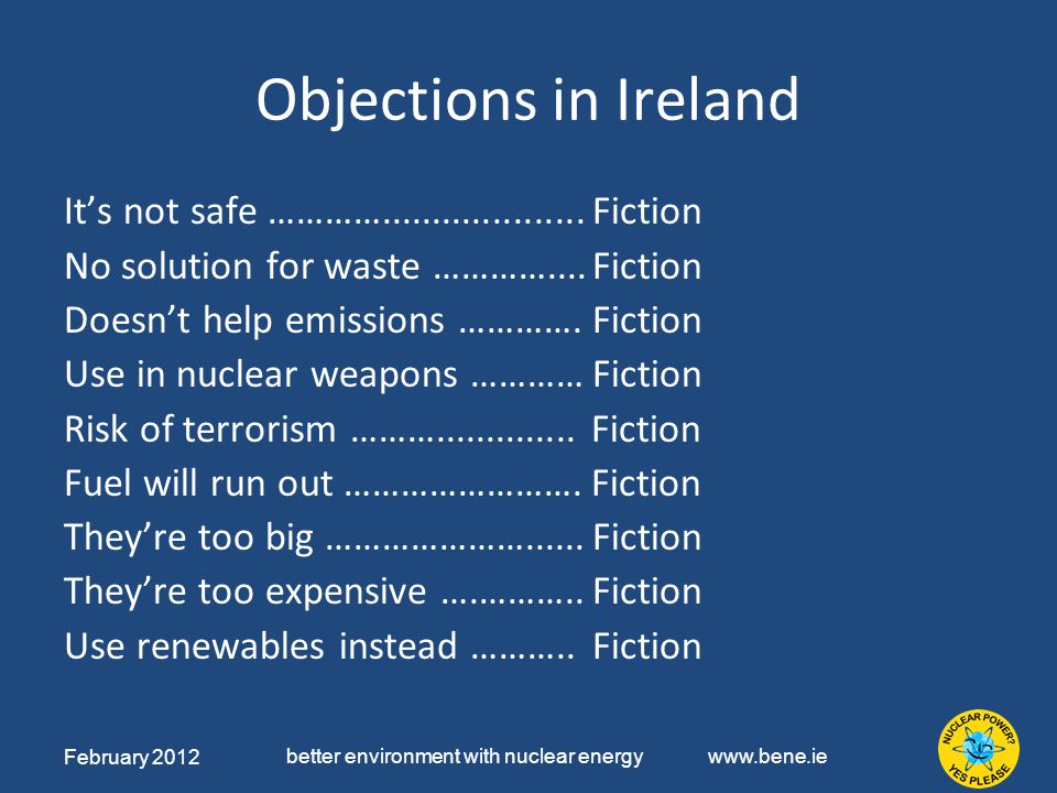 February 2012 better environment with nuclear energy   Objections in Ireland It’s not safe ………… Fiction No solution for waste …………....Fiction Doesn’t help emissions ………….Fiction Use in nuclear weapons …………Fiction Risk of terrorism ………