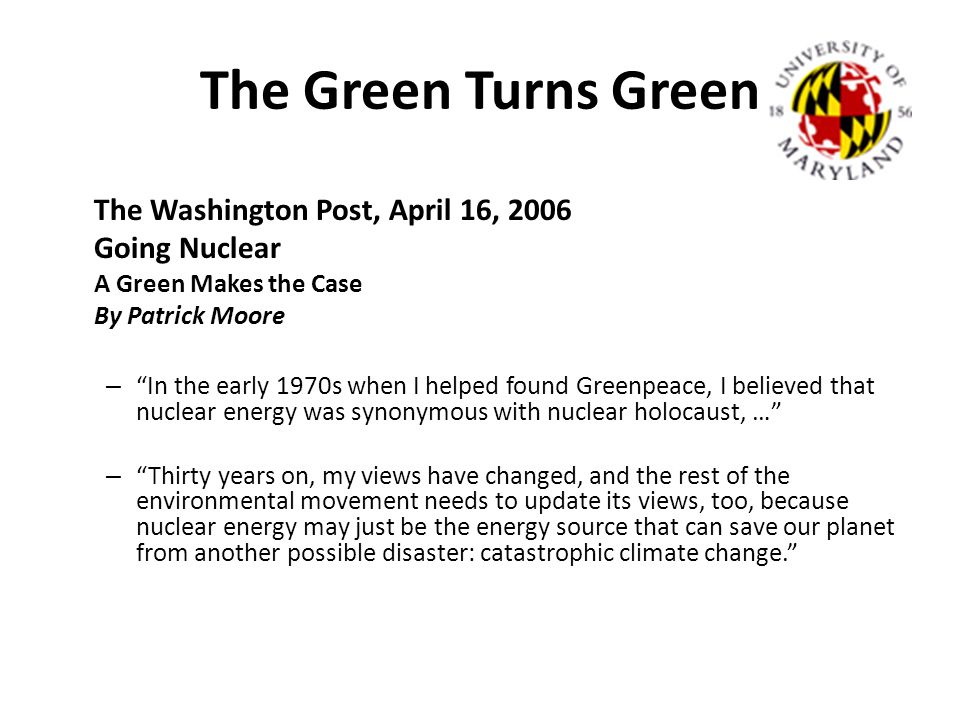 The Green Turns Green The Washington Post, April 16, 2006 Going Nuclear A Green Makes the Case By Patrick Moore – In the early 1970s when I helped found Greenpeace, I believed that nuclear energy was synonymous with nuclear holocaust, … – Thirty years on, my views have changed, and the rest of the environmental movement needs to update its views, too, because nuclear energy may just be the energy source that can save our planet from another possible disaster: catastrophic climate change.