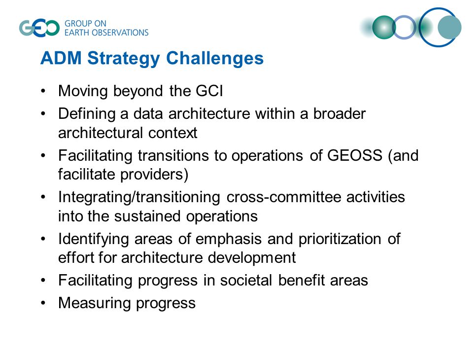 ADM Strategy Challenges Moving beyond the GCI Defining a data architecture within a broader architectural context Facilitating transitions to operations of GEOSS (and facilitate providers) Integrating/transitioning cross-committee activities into the sustained operations Identifying areas of emphasis and prioritization of effort for architecture development Facilitating progress in societal benefit areas Measuring progress