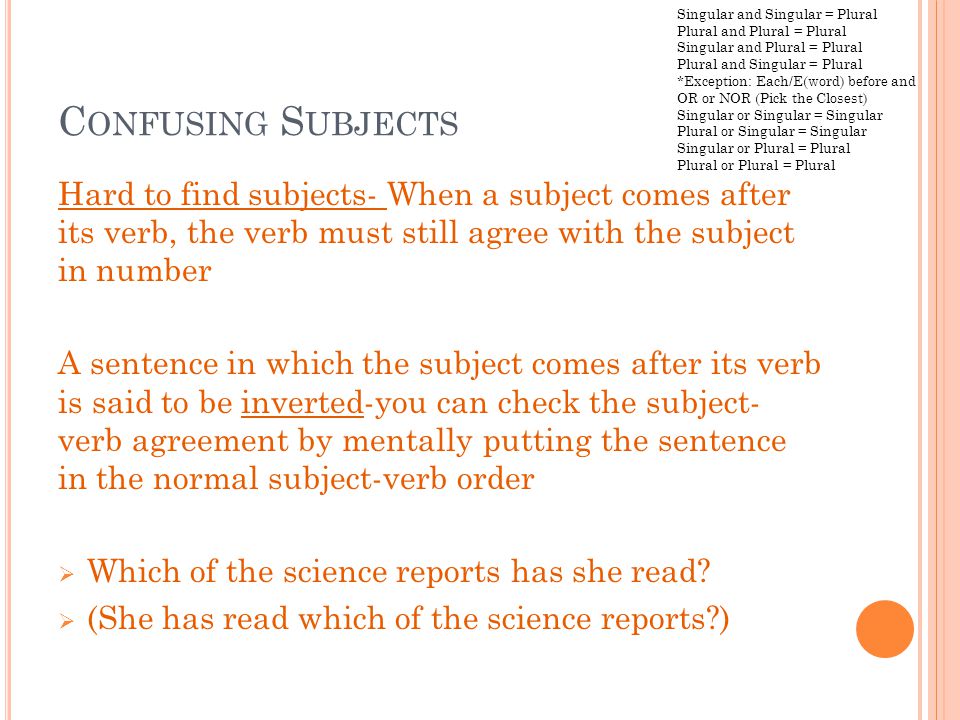 C ONFUSING S UBJECTS Hard to find subjects- When a subject comes after its verb, the verb must still agree with the subject in number A sentence in which the subject comes after its verb is said to be inverted-you can check the subject- verb agreement by mentally putting the sentence in the normal subject-verb order  Which of the science reports has she read.