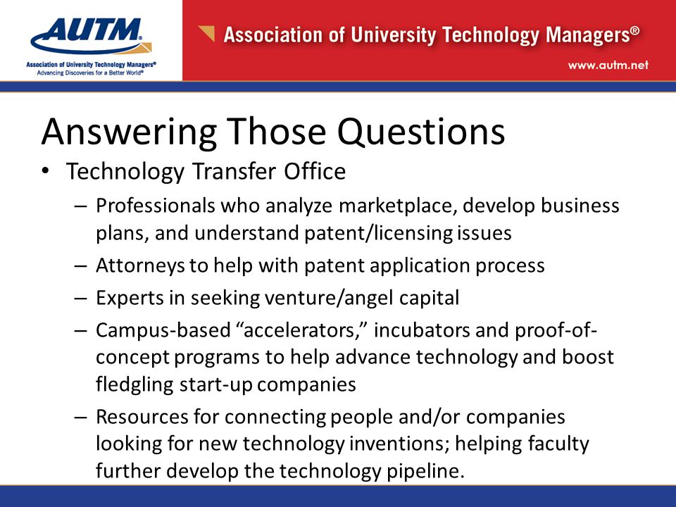 Answering Those Questions Technology Transfer Office – Professionals who analyze marketplace, develop business plans, and understand patent/licensing issues – Attorneys to help with patent application process – Experts in seeking venture/angel capital – Campus-based accelerators, incubators and proof-of- concept programs to help advance technology and boost fledgling start-up companies – Resources for connecting people and/or companies looking for new technology inventions; helping faculty further develop the technology pipeline.