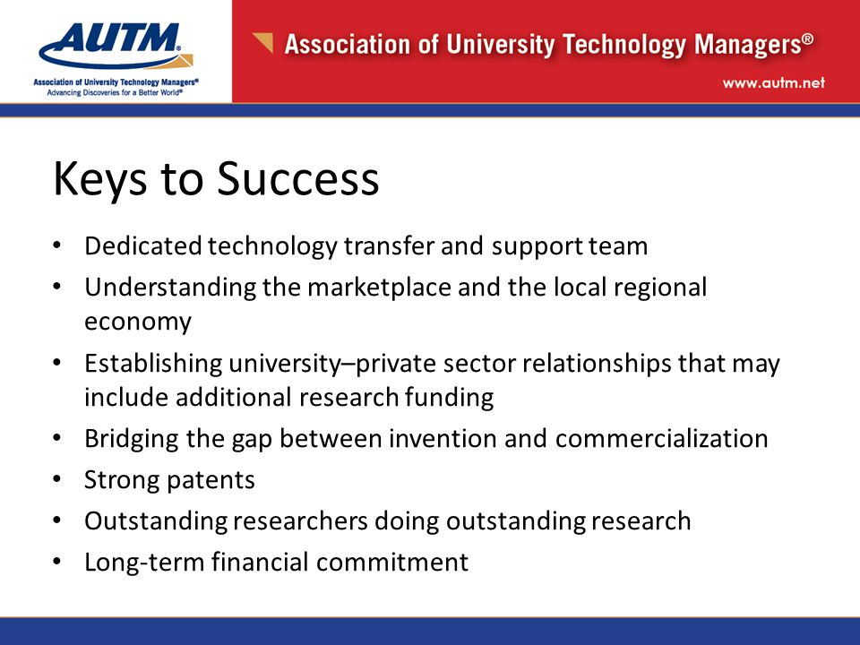 Keys to Success Dedicated technology transfer and support team Understanding the marketplace and the local regional economy Establishing university–private sector relationships that may include additional research funding Bridging the gap between invention and commercialization Strong patents Outstanding researchers doing outstanding research Long-term financial commitment