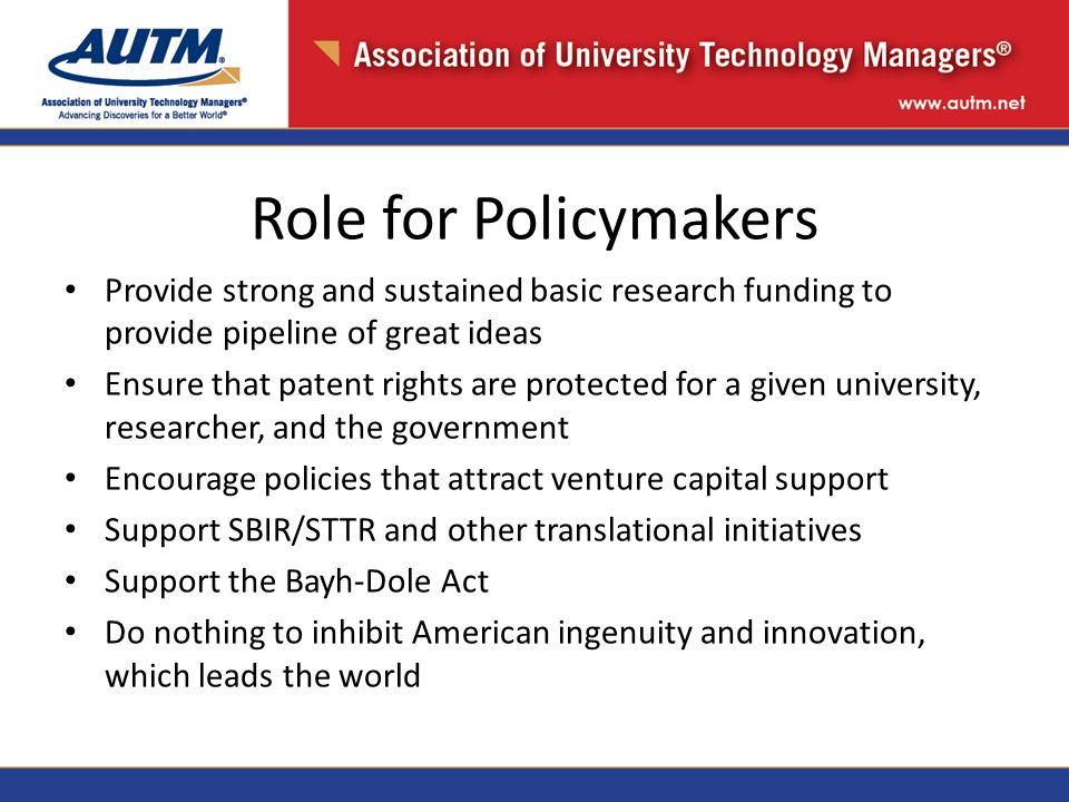 Role for Policymakers Provide strong and sustained basic research funding to provide pipeline of great ideas Ensure that patent rights are protected for a given university, researcher, and the government Encourage policies that attract venture capital support Support SBIR/STTR and other translational initiatives Support the Bayh-Dole Act Do nothing to inhibit American ingenuity and innovation, which leads the world