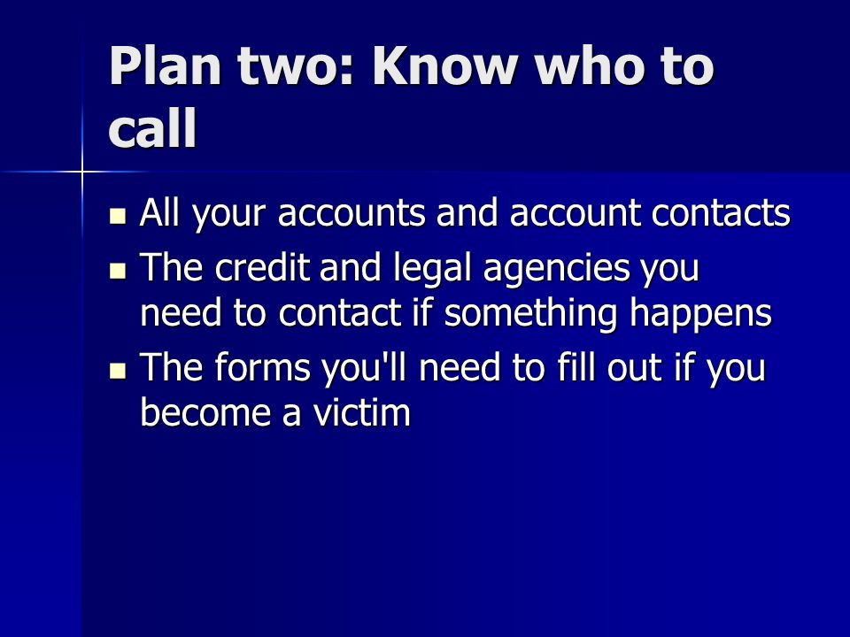 Plan two: Know who to call All your accounts and account contacts All your accounts and account contacts The credit and legal agencies you need to contact if something happens The credit and legal agencies you need to contact if something happens The forms you ll need to fill out if you become a victim The forms you ll need to fill out if you become a victim