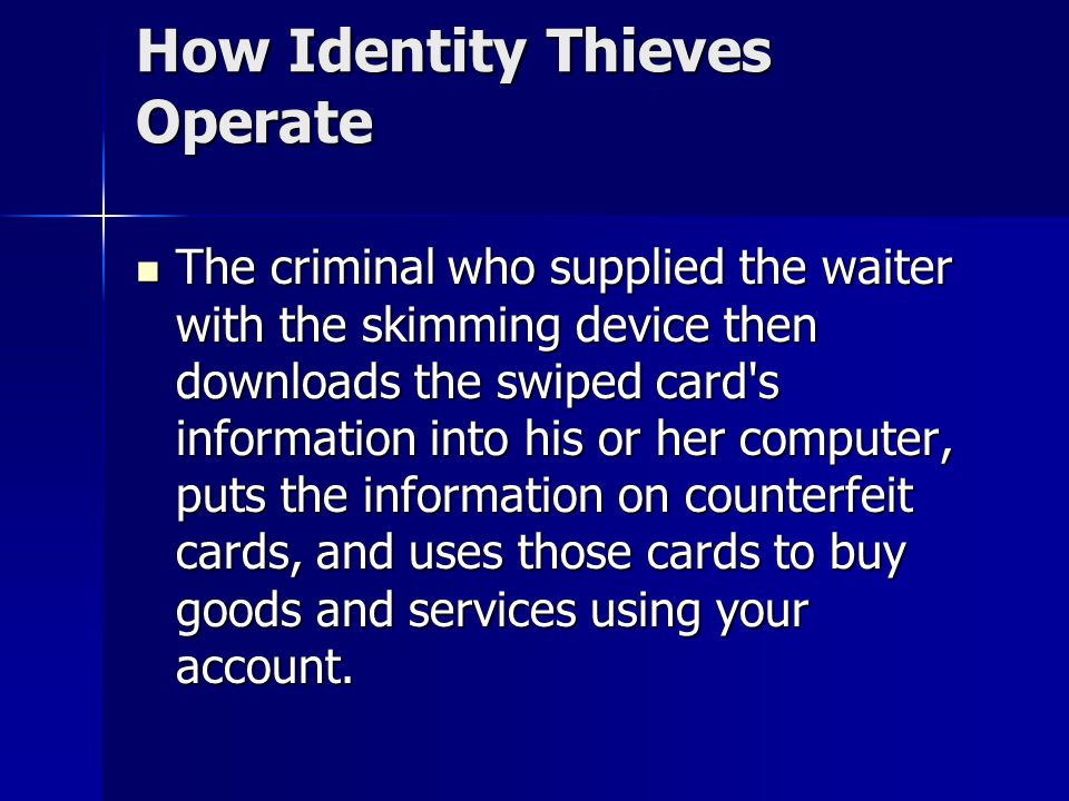 How Identity Thieves Operate The criminal who supplied the waiter with the skimming device then downloads the swiped card s information into his or her computer, puts the information on counterfeit cards, and uses those cards to buy goods and services using your account.