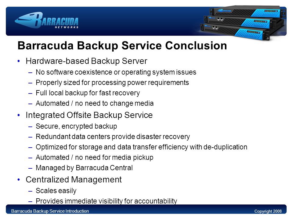 Barracuda Backup Service Conclusion Hardware-based Backup Server –No software coexistence or operating system issues –Properly sized for processing power requirements –Full local backup for fast recovery –Automated / no need to change media Integrated Offsite Backup Service –Secure, encrypted backup –Redundant data centers provide disaster recovery –Optimized for storage and data transfer efficiency with de-duplication –Automated / no need for media pickup –Managed by Barracuda Central Centralized Management –Scales easily –Provides immediate visibility for accountability Copyright 2008 Barracuda Backup Service Introduction