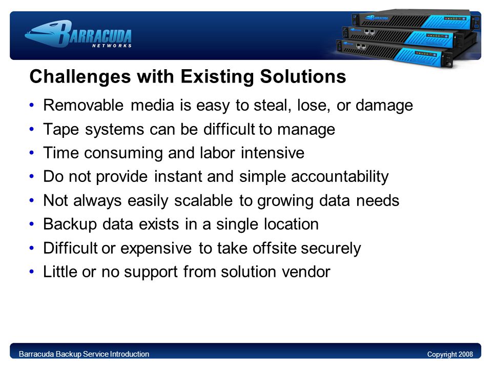 Challenges with Existing Solutions Removable media is easy to steal, lose, or damage Tape systems can be difficult to manage Time consuming and labor intensive Do not provide instant and simple accountability Not always easily scalable to growing data needs Backup data exists in a single location Difficult or expensive to take offsite securely Little or no support from solution vendor Barracuda Backup Service Introduction Copyright 2008