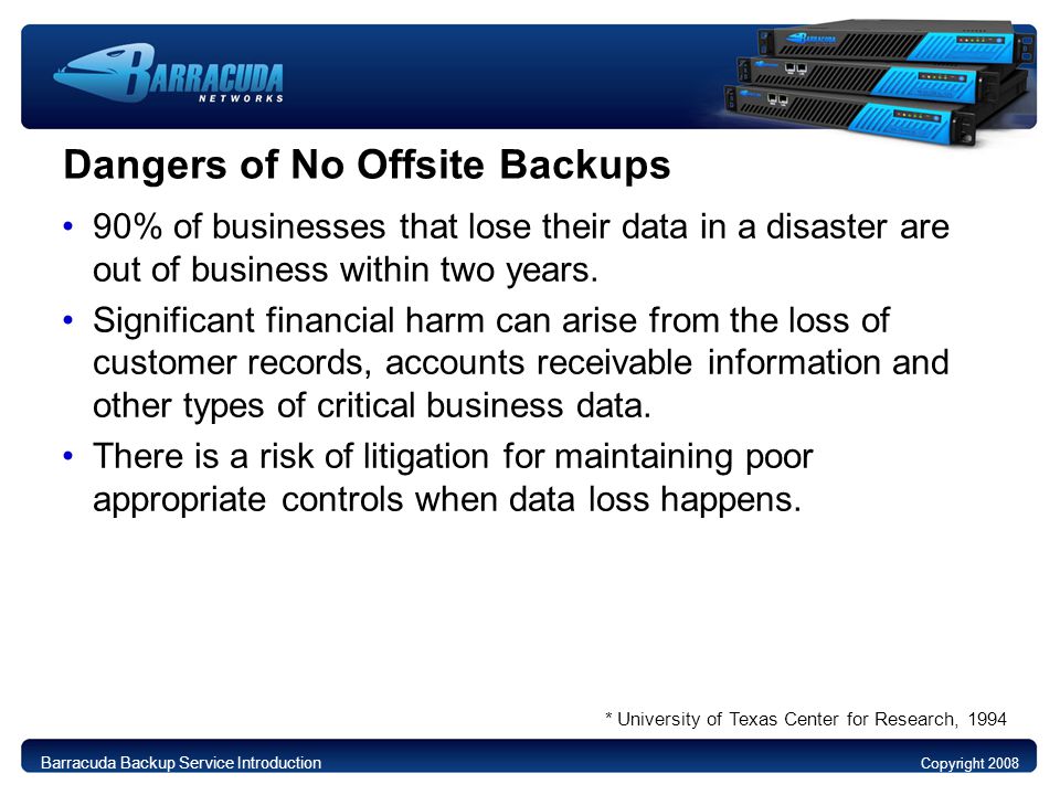Dangers of No Offsite Backups 90% of businesses that lose their data in a disaster are out of business within two years.