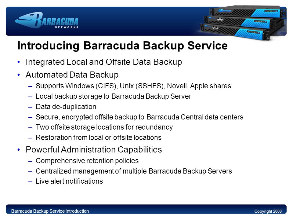 Introducing Barracuda Backup Service Integrated Local and Offsite Data Backup Automated Data Backup –Supports Windows (CIFS), Unix (SSHFS), Novell, Apple shares –Local backup storage to Barracuda Backup Server –Data de-duplication –Secure, encrypted offsite backup to Barracuda Central data centers –Two offsite storage locations for redundancy –Restoration from local or offsite locations Powerful Administration Capabilities –Comprehensive retention policies –Centralized management of multiple Barracuda Backup Servers –Live alert notifications Copyright 2008 Barracuda Backup Service Introduction