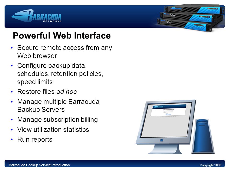 Powerful Web Interface Secure remote access from any Web browser Configure backup data, schedules, retention policies, speed limits Restore files ad hoc Manage multiple Barracuda Backup Servers Manage subscription billing View utilization statistics Run reports Copyright 2008 Barracuda Backup Service Introduction