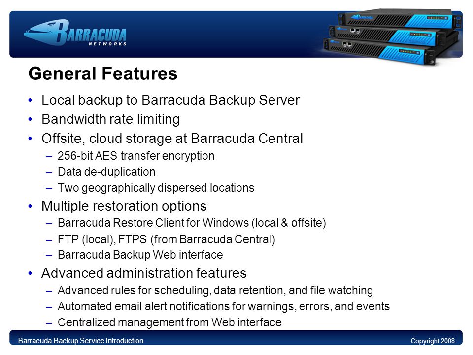 General Features Local backup to Barracuda Backup Server Bandwidth rate limiting Offsite, cloud storage at Barracuda Central –256-bit AES transfer encryption –Data de-duplication –Two geographically dispersed locations Multiple restoration options –Barracuda Restore Client for Windows (local & offsite) –FTP (local), FTPS (from Barracuda Central) –Barracuda Backup Web interface Advanced administration features –Advanced rules for scheduling, data retention, and file watching –Automated  alert notifications for warnings, errors, and events –Centralized management from Web interface Copyright 2008 Barracuda Backup Service Introduction