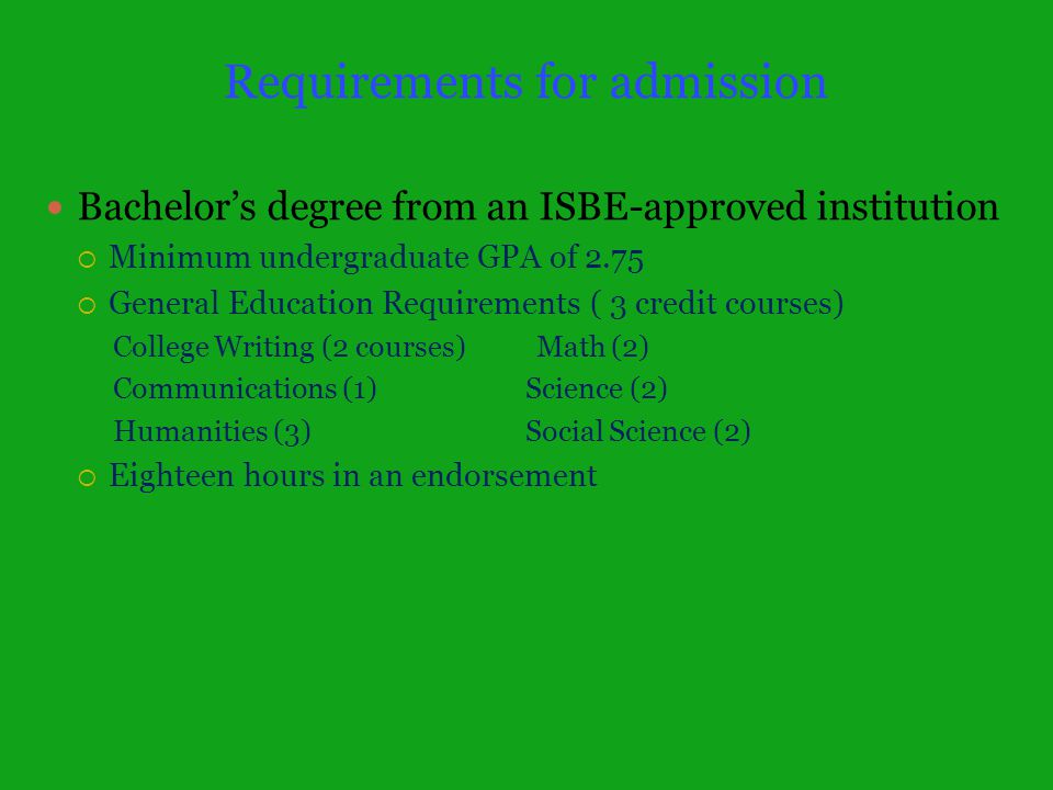 Requirements for admission Bachelor’s degree from an ISBE-approved institution  Minimum undergraduate GPA of 2.75  General Education Requirements ( 3 credit courses) College Writing (2 courses) Math (2) Communications (1) Science (2) Humanities (3) Social Science (2)  Eighteen hours in an endorsement