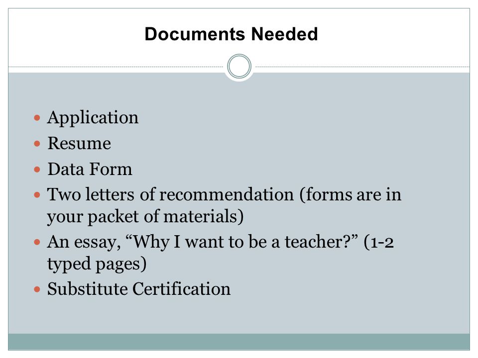 Application Resume Data Form Two letters of recommendation (forms are in your packet of materials) An essay, Why I want to be a teacher (1-2 typed pages) Substitute Certification Documents Needed