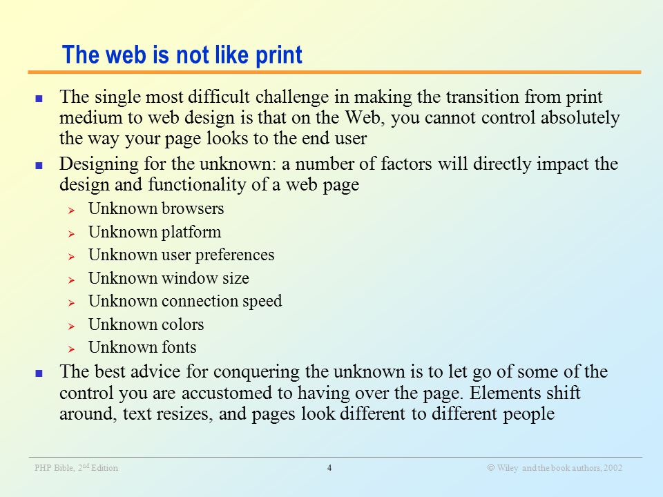 _______________________________________________________________________________________________________________ PHP Bible, 2 nd Edition4  Wiley and the book authors, 2002 The web is not like print The single most difficult challenge in making the transition from print medium to web design is that on the Web, you cannot control absolutely the way your page looks to the end user Designing for the unknown: a number of factors will directly impact the design and functionality of a web page  Unknown browsers  Unknown platform  Unknown user preferences  Unknown window size  Unknown connection speed  Unknown colors  Unknown fonts The best advice for conquering the unknown is to let go of some of the control you are accustomed to having over the page.