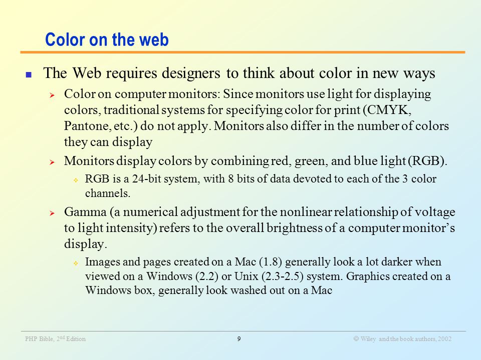 _______________________________________________________________________________________________________________ PHP Bible, 2 nd Edition9  Wiley and the book authors, 2002 Color on the web The Web requires designers to think about color in new ways  Color on computer monitors: Since monitors use light for displaying colors, traditional systems for specifying color for print (CMYK, Pantone, etc.) do not apply.