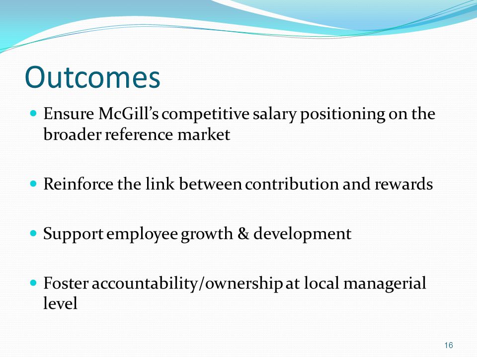 16 Ensure McGill’s competitive salary positioning on the broader reference market Reinforce the link between contribution and rewards Support employee growth & development Foster accountability/ownership at local managerial level