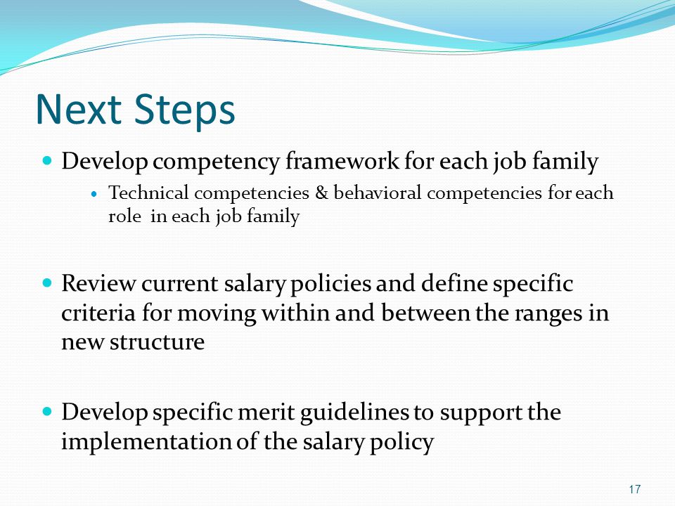 Next Steps Develop competency framework for each job family Technical competencies & behavioral competencies for each role in each job family Review current salary policies and define specific criteria for moving within and between the ranges in new structure Develop specific merit guidelines to support the implementation of the salary policy 17