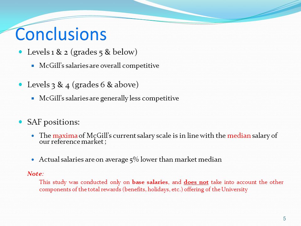 Levels 1 & 2 (grades 5 & below)  McGill’s salaries are overall competitive Levels 3 & 4 (grades 6 & above)  McGill’s salaries are generally less competitive SAF positions: The maxima of McGill’s current salary scale is in line with the median salary of our reference market ; Actual salaries are on average 5% lower than market median Note: This study was conducted only on base salaries, and does not take into account the other components of the total rewards (benefits, holidays, etc.) offering of the University 5