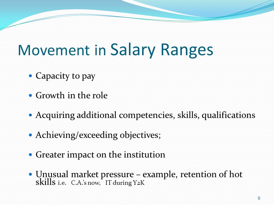 Movement in Salary Ranges Capacity to pay Growth in the role Acquiring additional competencies, skills, qualifications Achieving/exceeding objectives; Greater impact on the institution Unusual market pressure – example, retention of hot skills i.e.