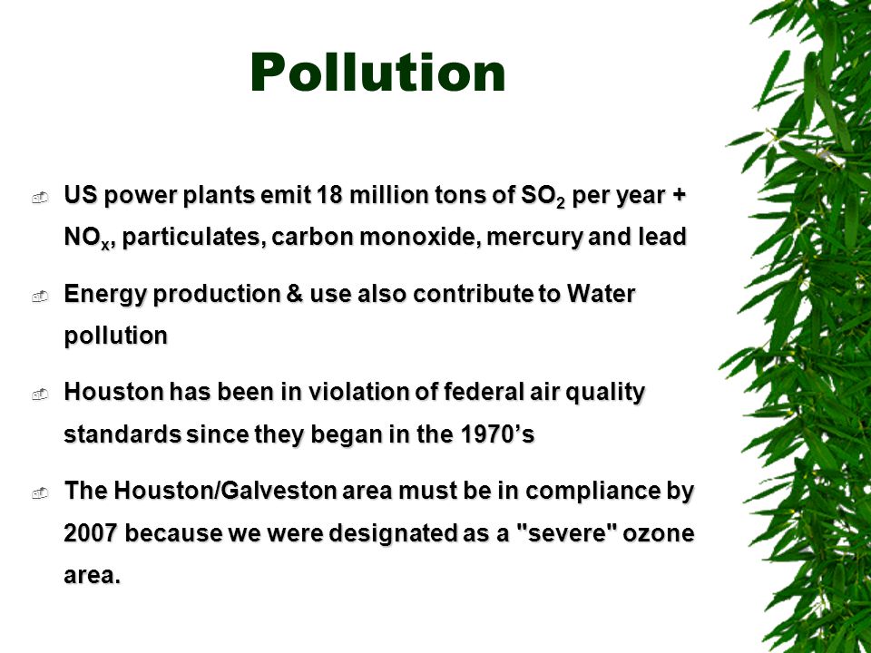 Pollution  US power plants emit 18 million tons of SO 2 per year + NO x, particulates, carbon monoxide, mercury and lead  Energy production & use also contribute to Water pollution  Houston has been in violation of federal air quality standards since they began in the 1970’s  The Houston/Galveston area must be in compliance by 2007 because we were designated as a severe ozone area.