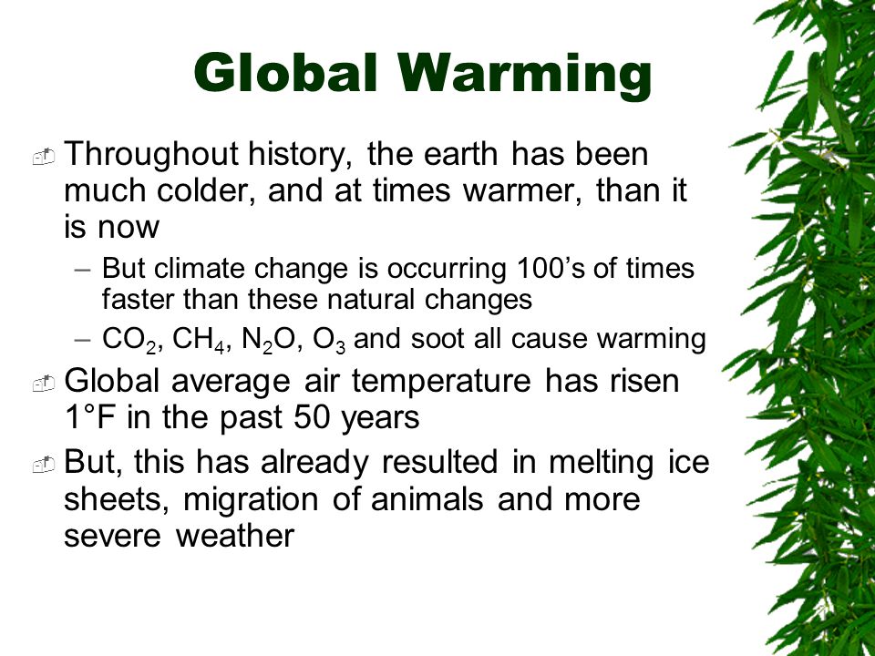 Global Warming  Throughout history, the earth has been much colder, and at times warmer, than it is now –But climate change is occurring 100’s of times faster than these natural changes –CO 2, CH 4, N 2 O, O 3 and soot all cause warming  Global average air temperature has risen 1°F in the past 50 years  But, this has already resulted in melting ice sheets, migration of animals and more severe weather