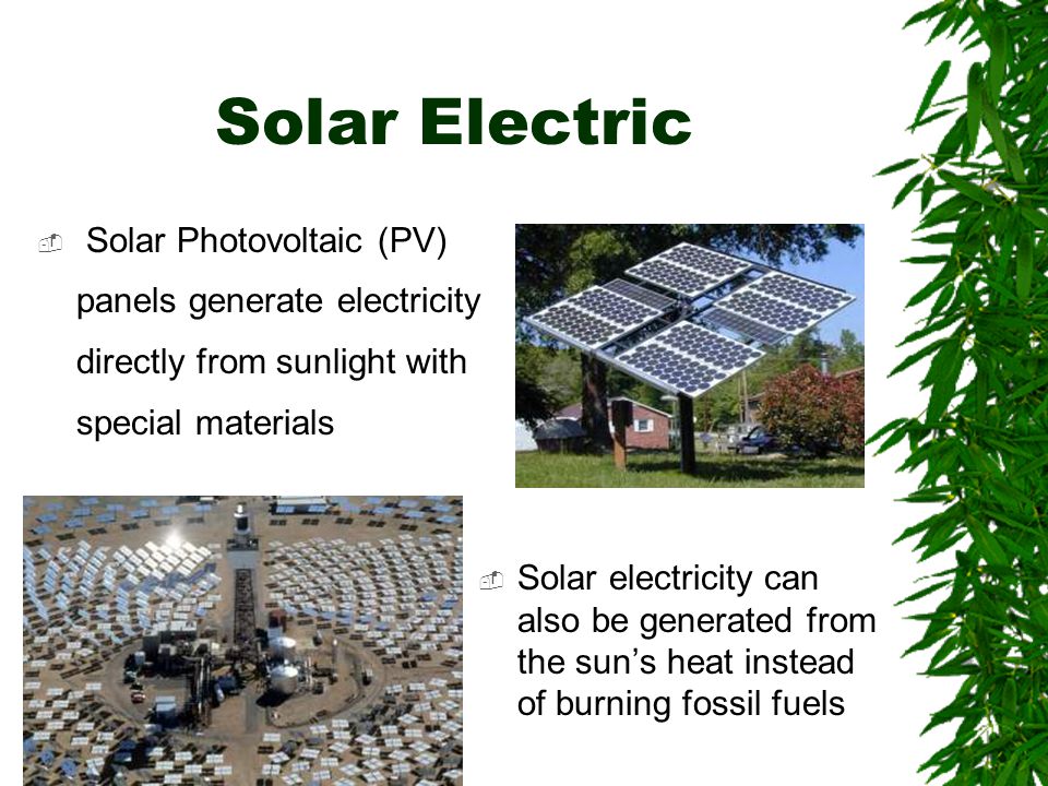 Solar Electric  Solar Photovoltaic (PV) panels generate electricity directly from sunlight with special materials  Solar electricity can also be generated from the sun’s heat instead of burning fossil fuels