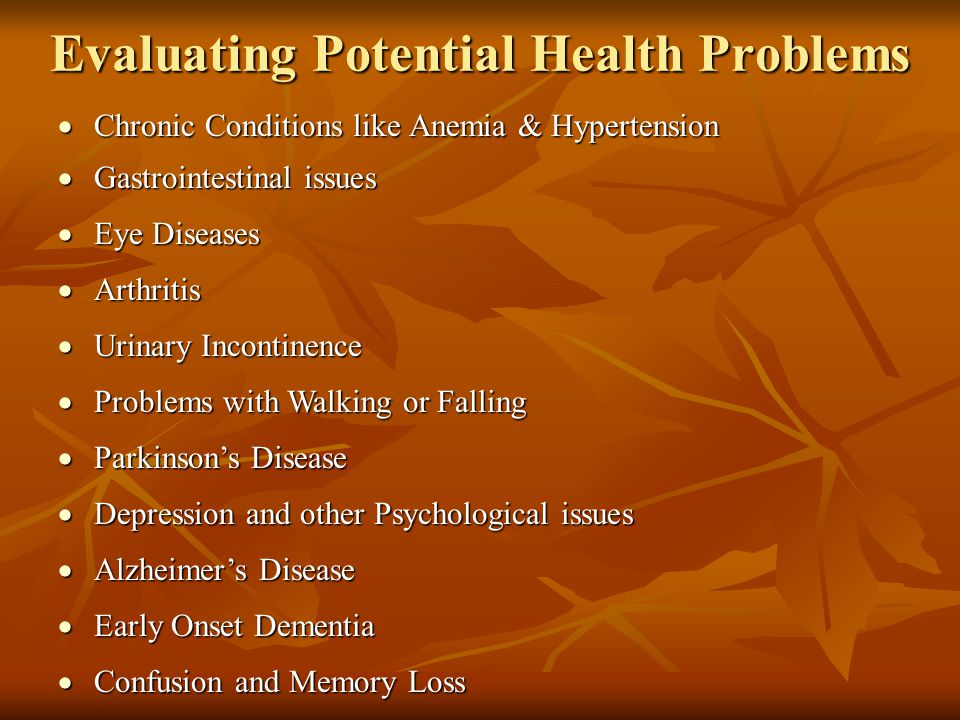 Evaluating Potential Health Problems  Chronic Conditions like Anemia & Hypertension  Gastrointestinal issues  Urinary Incontinence  Arthritis  Eye Diseases  Problems with Walking or Falling  Parkinson’s Disease  Alzheimer’s Disease  Early Onset Dementia  Depression and other Psychological issues  Confusion and Memory Loss