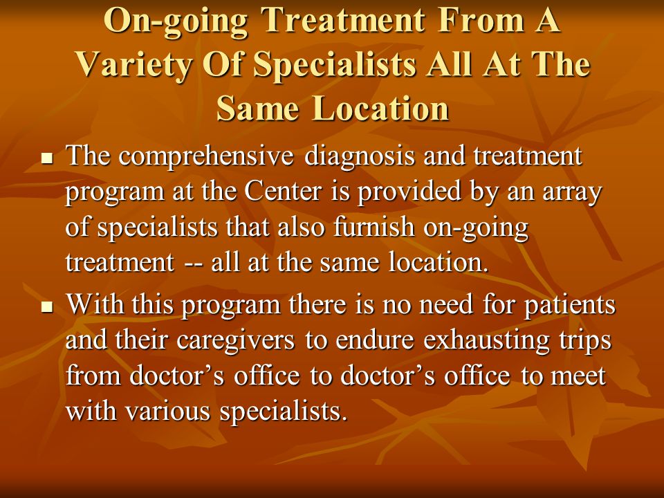 On-going Treatment From A Variety Of Specialists All At The Same Location The comprehensive diagnosis and treatment program at the Center is provided by an array of specialists that also furnish on-going treatment -- all at the same location.