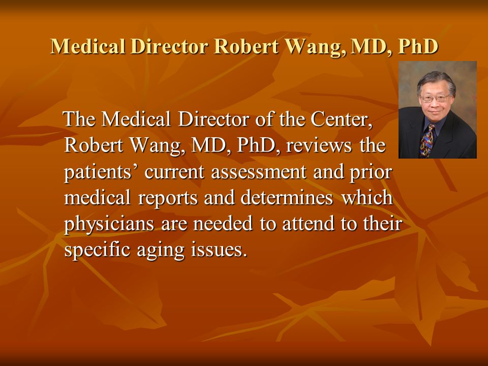 Medical Director Robert Wang, MD, PhD The Medical Director of the Center, Robert Wang, MD, PhD, reviews the patients’ current assessment and prior medical reports and determines which physicians are needed to attend to their specific aging issues.