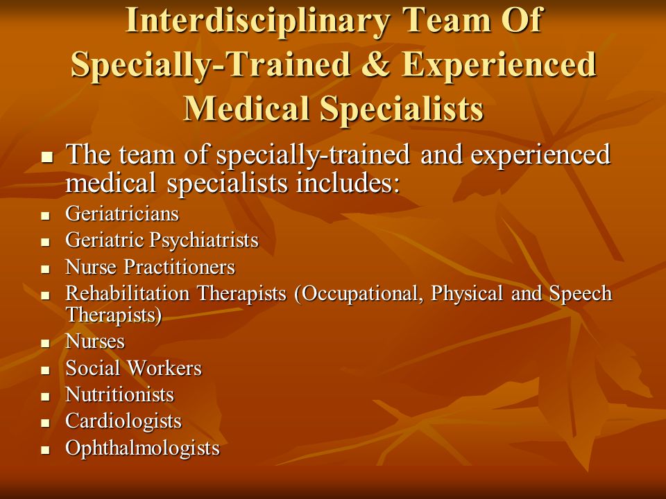 Interdisciplinary Team Of Specially-Trained & Experienced Medical Specialists The team of specially-trained and experienced medical specialists includes: The team of specially-trained and experienced medical specialists includes: Geriatricians Geriatricians Geriatric Psychiatrists Geriatric Psychiatrists Nurse Practitioners Nurse Practitioners Rehabilitation Therapists (Occupational, Physical and Speech Therapists) Rehabilitation Therapists (Occupational, Physical and Speech Therapists) Nurses Nurses Social Workers Social Workers Nutritionists Nutritionists Cardiologists Cardiologists Ophthalmologists Ophthalmologists