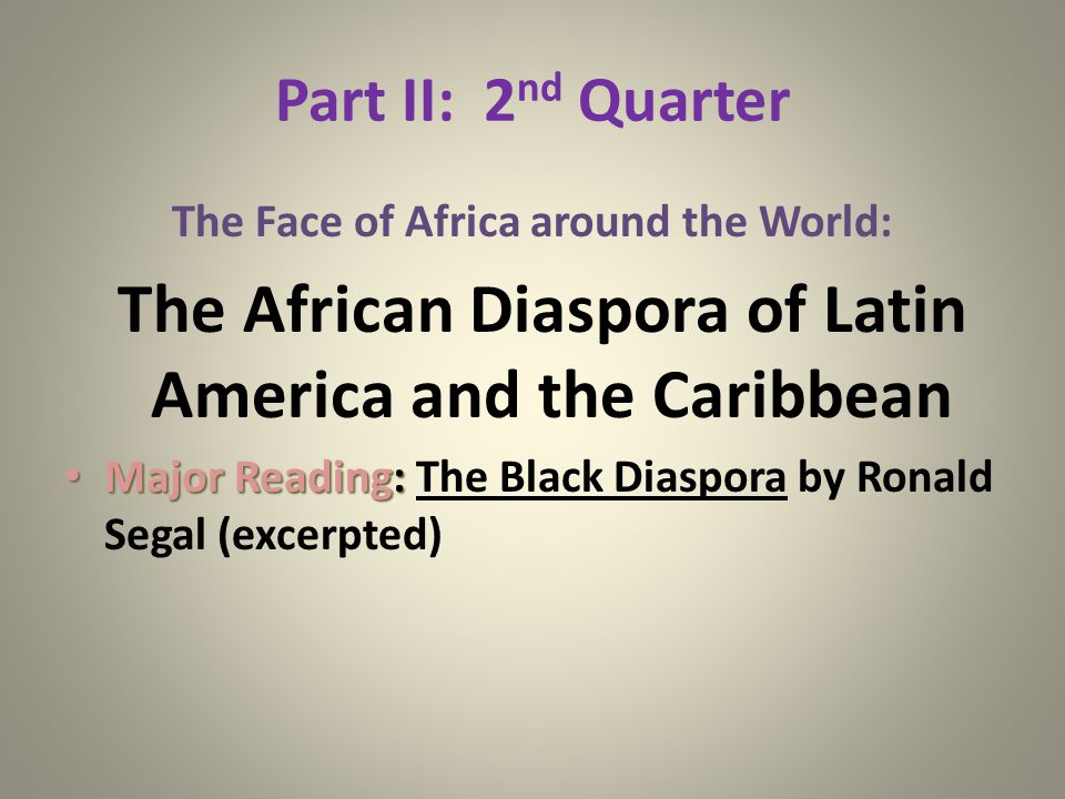 Part II: 2 nd Quarter The Face of Africa around the World: The African Diaspora of Latin America and the Caribbean Major Reading: Major Reading: The Black Diaspora by Ronald Segal (excerpted)