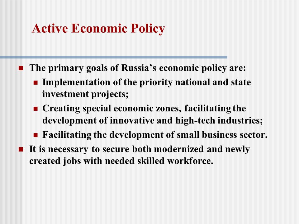 Active Economic Policy The primary goals of Russia’s economic policy are: Implementation of the priority national and state investment projects; Creating special economic zones, facilitating the development of innovative and high-tech industries; Facilitating the development of small business sector.